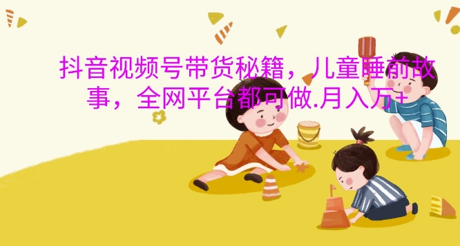 抖音视频号带货秘籍，儿童睡前故事，全网平台都可做，月入过W【揭秘】-识享社