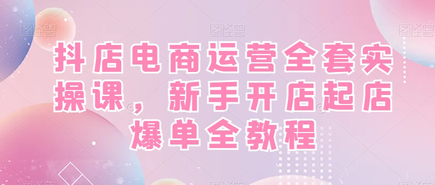 抖店电商运营全套实操课，新手开店起店爆单全教程-识享社