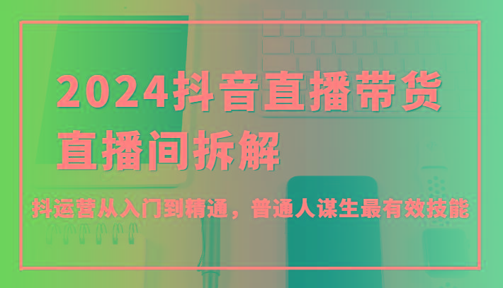 2024抖音直播带货直播间拆解，抖运营从入门到精通，普通人谋生最有效技能-识享社