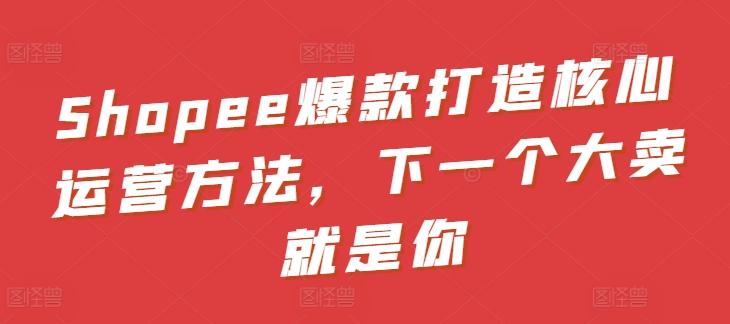 Shopee爆款打造核心运营方法，下一个大卖就是你-识享社