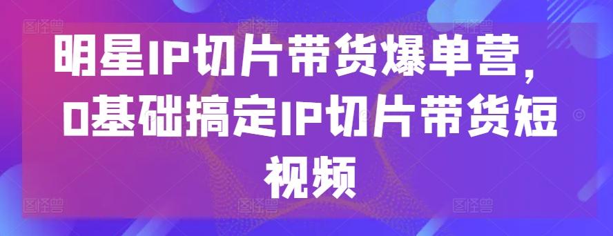 明星IP切片带货爆单营,0基础搞定IP切片带货短视频-识享社