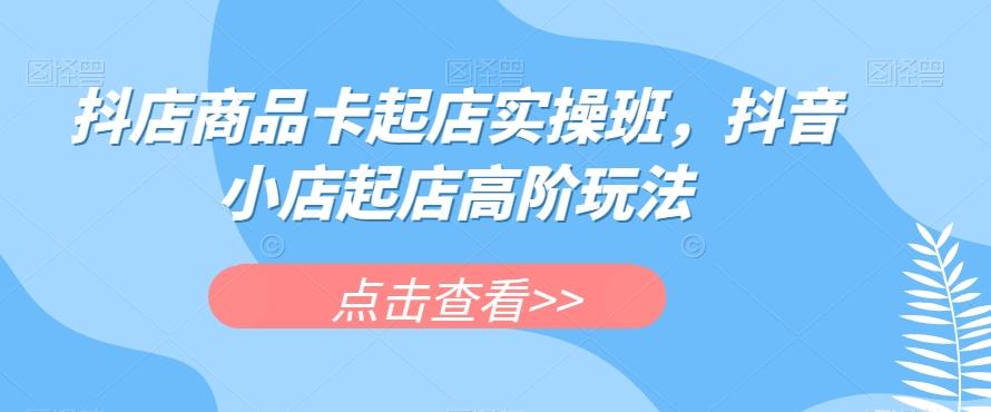 抖店商品卡起店实操班，抖音小店起店高阶玩法-识享社