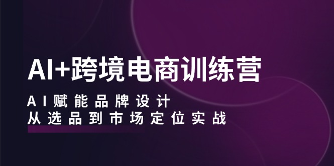 AI+跨境电商训练营：AI赋能品牌设计，从选品到市场定位实战-识享社