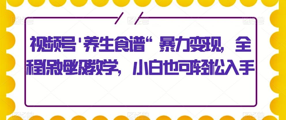 视频号’养生食谱“暴力变现，全程保姆级教学，小白也可轻松入手-识享社