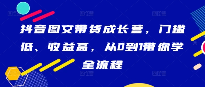 抖音图文带货成长营，门槛低、收益高，从0到1带你学全流程-识享社