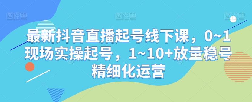 最新抖音直播起号线下课，0~1现场实操起号，1~10+放量稳号精细化运营-识享社