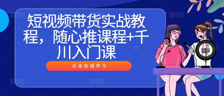 短视频带货实战教程，随心推课程+千川入门课-识享社
