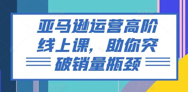 亚马逊运营高阶线上课，助你突破销量瓶颈-识享社