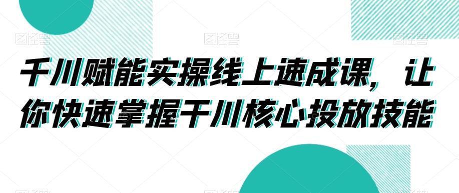 千川赋能实操线上速成课，让你快速掌握干川核心投放技能-识享社