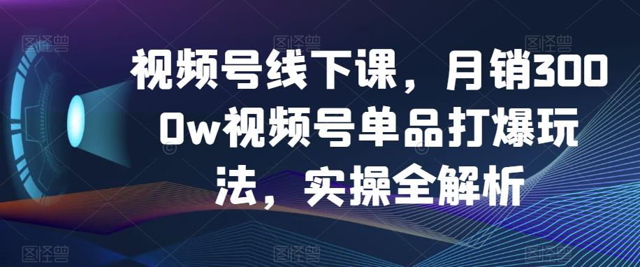 视频号线下课，月销3000w视频号单品打爆玩法，实操全解析-识享社