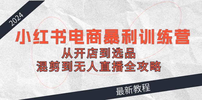 2024小红书电商暴利训练营：从开店到选品，混剪到无人直播全攻略-识享社