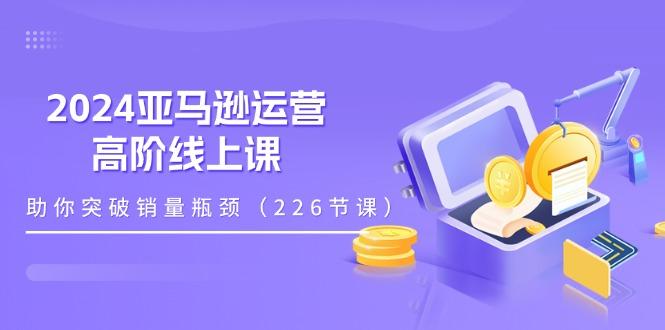 2024亚马逊运营-高阶线上课,助你突破销量瓶颈(228节课-识享社
