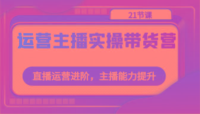 运营主播实操带货营：直播运营进阶，主播能力提升(21节课)-识享社