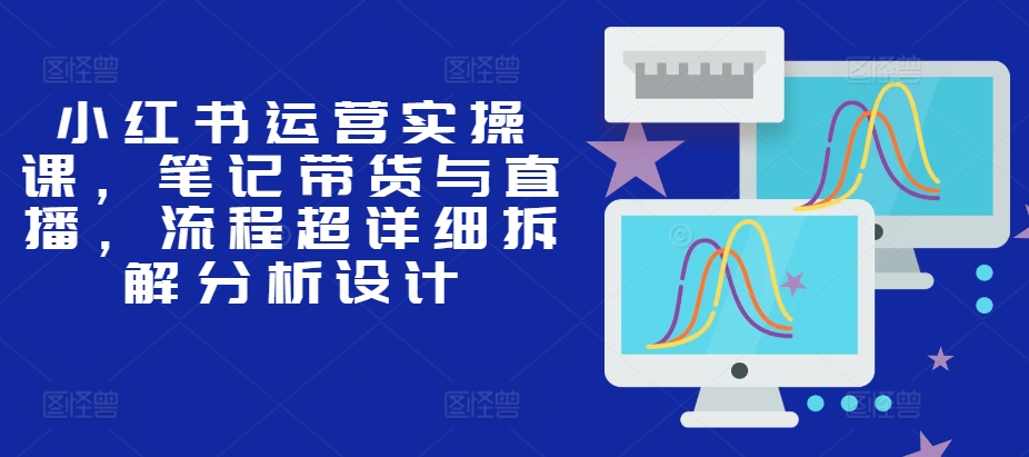 小红书运营实操课，笔记带货与直播，流程超详细拆解分析设计-识享社