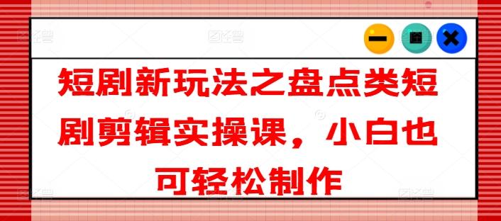 短剧新玩法之盘点类短剧剪辑实操课，小白也可轻松制作-识享社
