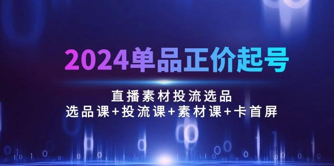 2024单品正价起号,直播素材投流选品:选品课+投流课+素材课+卡首屏/100节-识享社