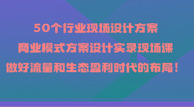 50个行业现场设计方案，商业模式方案设计实录现场课，做好流量和生态盈利时代的布局！-识享社