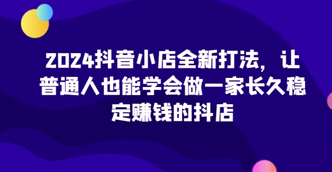 2024抖音小店全新打法，让普通人也能学会做一家长久稳定赚钱的抖店(更新)-识享社