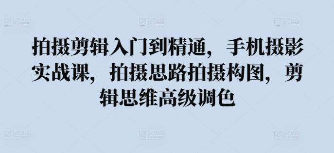 拍摄剪辑入门到精通，​手机摄影实战课，拍摄思路拍摄构图，剪辑思维高级调色-识享社