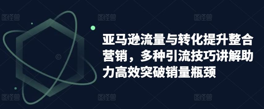 亚马逊流量与转化提升整合营销，多种引流技巧讲解助力高效突破销量瓶颈-识享社