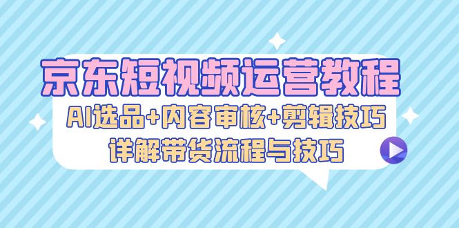 京东短视频运营教程：AI选品+内容审核+剪辑技巧，详解带货流程与技巧-识享社