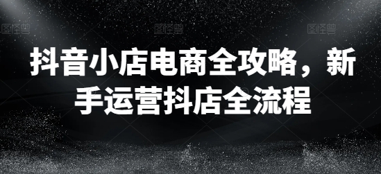 抖音小店电商全攻略,新手运营抖店全流程-识享社