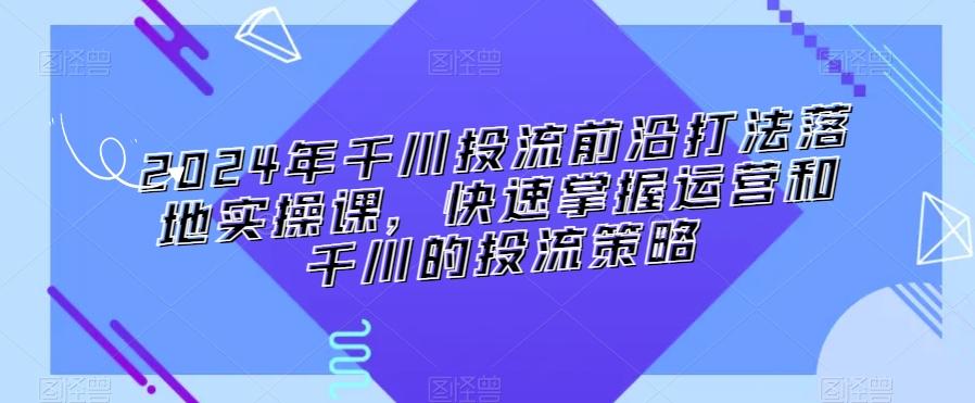 2024年千川投流前沿打法落地实操课，快速掌握运营和千川的投流策略-识享社