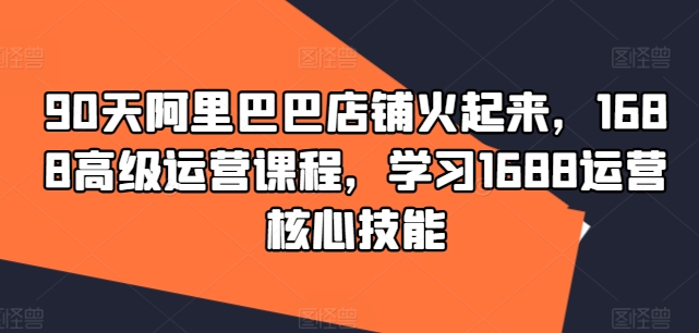 90天阿里巴巴店铺火起来，1688高级运营课程，学习1688运营核心技能-识享社