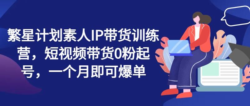 繁星计划素人IP带货训练营，短视频带货0粉起号，一个月即可爆单-识享社