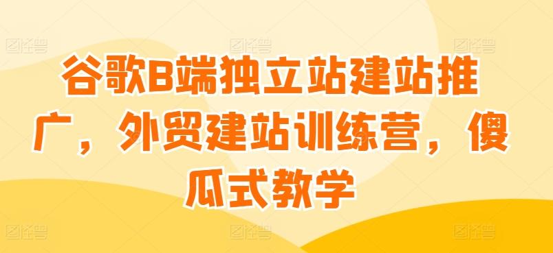 谷歌B端独立站建站推广，外贸建站训练营，傻瓜式教学-识享社